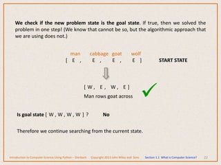 22
We check if the new problem state is the goal state. If true, then we solved the
problem in one step! (We know that cannot be so, but the algorithmic approach that
we are using does not.)
man cabbage goat wolf
[ E , E , E , E ] START STATE
[ W , E , W , E ]
Man rows goat across 
Is goal state [ W , W , W , W ] ? No
Therefore we continue searching from the current state.
Introduction to Computer Science Using Python – Dierbach Copyright 2013 John Wiley and Sons Section 1.1 What is Computer Science?
 