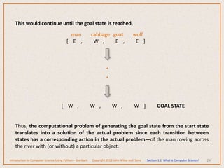 24
This would continue until the goal state is reached,
man cabbage goat wolf
[ E , W , E , E ]
[ W , W , W , W ] GOAL STATE
Thus, the computational problem of generating the goal state from the start state
translates into a solution of the actual problem since each transition between
states has a corresponding action in the actual problem—of the man rowing across
the river with (or without) a particular object.
.
.
Introduction to Computer Science Using Python – Dierbach Copyright 2013 John Wiley and Sons Section 1.1 What is Computer Science?
 