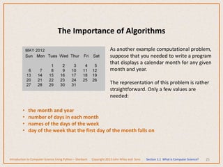 The Importance of Algorithms
25
As another example computational problem,
suppose that you needed to write a program
that displays a calendar month for any given
month and year.
The representation of this problem is rather
straightforward. Only a few values are
needed:
• the month and year
• number of days in each month
• names of the days of the week
• day of the week that the first day of the month falls on
Introduction to Computer Science Using Python – Dierbach Copyright 2013 John Wiley and Sons Section 1.1 What is Computer Science?
 