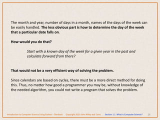 26
The month and year, number of days in a month, names of the days of the week can
be easily handled. The less obvious part is how to determine the day of the week
that a particular date falls on.
How would you do that?
Start with a known day of the week for a given year in the past and
calculate forward from there?
That would not be a very efficient way of solving the problem.
Since calendars are based on cycles, there must be a more direct method for doing
this. Thus, no matter how good a programmer you may be, without knowledge of
the needed algorithm, you could not write a program that solves the problem.
Introduction to Computer Science Using Python – Dierbach Copyright 2013 John Wiley and Sons Section 1.1 What is Computer Science?
 