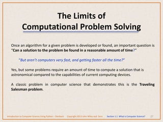 The Limits of
Computational Problem Solving
27
Once an algorithm for a given problem is developed or found, an important question is
“Can a solution to the problem be found in a reasonable amount of time?”
“But aren’t computers very fast, and getting faster all the time?”
Yes, but some problems require an amount of time to compute a solution that is
astronomical compared to the capabilities of current computing devices.
A classic problem in computer science that demonstrates this is the Traveling
Salesman problem.
Introduction to Computer Science Using Python – Dierbach Copyright 2013 John Wiley and Sons Section 1.1 What is Computer Science?
 