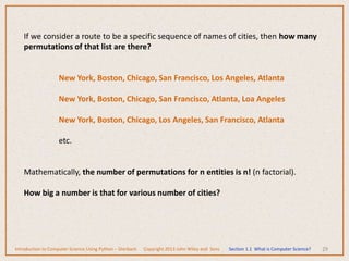 29
If we consider a route to be a specific sequence of names of cities, then how many
permutations of that list are there?
New York, Boston, Chicago, San Francisco, Los Angeles, Atlanta
New York, Boston, Chicago, San Francisco, Atlanta, Loa Angeles
New York, Boston, Chicago, Los Angeles, San Francisco, Atlanta
etc.
Mathematically, the number of permutations for n entities is n! (n factorial).
How big a number is that for various number of cities?
Introduction to Computer Science Using Python – Dierbach Copyright 2013 John Wiley and Sons Section 1.1 What is Computer Science?
 