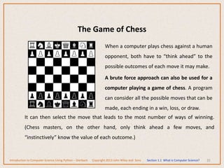 The Game of Chess
31
When a computer plays chess against a human
opponent, both have to “think ahead” to the
possible outcomes of each move it may make.
A brute force approach can also be used for a
computer playing a game of chess. A program
can consider all the possible moves that can be
made, each ending in a win, loss, or draw.
It can then select the move that leads to the most number of ways of winning.
(Chess masters, on the other hand, only think ahead a few moves, and
“instinctively” know the value of each outcome.)
Introduction to Computer Science Using Python – Dierbach Copyright 2013 John Wiley and Sons Section 1.1 What is Computer Science?
 
