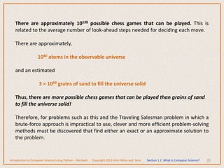32
There are approximately 10120 possible chess games that can be played. This is
related to the average number of look-ahead steps needed for deciding each move.
There are approximately,
1080 atoms in the observable universe
and an estimated
3 × 1090 grains of sand to fill the universe solid
Thus, there are more possible chess games that can be played than grains of sand
to fill the universe solid!
Therefore, for problems such as this and the Traveling Salesman problem in which a
brute-force approach is impractical to use, clever and more efficient problem-solving
methods must be discovered that find either an exact or an approximate solution to
the problem.
Introduction to Computer Science Using Python – Dierbach Copyright 2013 John Wiley and Sons Section 1.1 What is Computer Science?
 