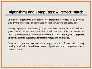 Computer algorithms are central to computer science. They provide
step-by-step methods of computation that a machine can carry out.
Having high-speed machines (computers) that can consistently follow a
given set of instructions provides a reliable and effective means of
realizing computation. However, the computation that a given computer
performs is only as good as the underlying algorithm used.
Because computers can execute a large number of instructions very
quickly and reliably without error, algorithms and computers are a
perfect match!
41
Algorithms and Computers: A Perfect Match
Introduction to Computer Science Using Python – Dierbach Copyright 2013 John Wiley and Sons Section 1.2 Computer Algorithms
 