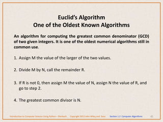 An algorithm for computing the greatest common denominator (GCD)
of two given integers. It is one of the oldest numerical algorithms still in
common use.
1. Assign M the value of the larger of the two values.
2. Divide M by N, call the remainder R.
3. If R is not 0, then assign M the value of N, assign N the value of R, and
go to step 2.
4. The greatest common divisor is N.
42
Euclid’s Algorithm
One of the Oldest Known Algorithms
Introduction to Computer Science Using Python – Dierbach Copyright 2013 John Wiley and Sons Section 1.2 Computer Algorithms
 