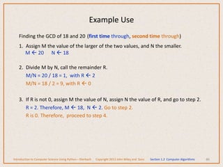 Finding the GCD of 18 and 20 (first time through, second time through)
1. Assign M the value of the larger of the two values, and N the smaller.
M  20 N  18
2. Divide M by N, call the remainder R.
M/N = 20 / 18 = 1, with R  2
M/N = 18 / 2 = 9, with R  0
3. If R is not 0, assign M the value of N, assign N the value of R, and go to step 2.
R = 2. Therefore, M  18, N  2. Go to step 2.
R is 0. Therefore, proceed to step 4.
46
Example Use
Introduction to Computer Science Using Python – Dierbach Copyright 2013 John Wiley and Sons Section 1.2 Computer Algorithms
 