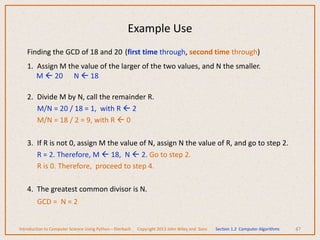 Finding the GCD of 18 and 20 (first time through, second time through)
1. Assign M the value of the larger of the two values, and N the smaller.
M  20 N  18
2. Divide M by N, call the remainder R.
M/N = 20 / 18 = 1, with R  2
M/N = 18 / 2 = 9, with R  0
3. If R is not 0, assign M the value of N, assign N the value of R, and go to step 2.
R = 2. Therefore, M  18, N  2. Go to step 2.
R is 0. Therefore, proceed to step 4.
4. The greatest common divisor is N.
GCD = N = 2
47
Example Use
Introduction to Computer Science Using Python – Dierbach Copyright 2013 John Wiley and Sons Section 1.2 Computer Algorithms
 