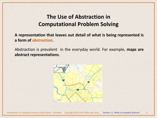 The Use of Abstraction in
Computational Problem Solving
A representation that leaves out detail of what is being represented is
a form of abstraction.
Abstraction is prevalent in the everyday world. For example, maps are
abstract representations.
5
Introduction to Computer Science Using Python – Dierbach Copyright 2013 John Wiley and Sons Section 1.1 What is Computer Science?
 