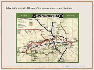 6
Below is the original 1908 map of the London Underground (Subway).
Introduction to Computer Science Using Python – Dierbach Copyright 2013 John Wiley and Sons Section 1.1 What is Computer Science?
 