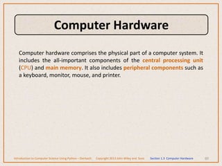 Computer hardware comprises the physical part of a computer system. It
includes the all-important components of the central processing unit
(CPU) and main memory. It also includes peripheral components such as
a keyboard, monitor, mouse, and printer.
60
Introduction to Computer Science Using Python – Dierbach Copyright 2013 John Wiley and Sons Section 1.3 Computer Hardware
Computer Hardware
 