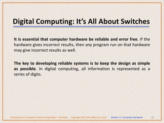 Digital Computing: It’s All About Switches
It is essential that computer hardware be reliable and error free. If the
hardware gives incorrect results, then any program run on that hardware
may give incorrect results as well.
The key to developing reliable systems is to keep the design as simple
as possible. In digital computing, all information is represented as a
series of digits.
61
Introduction to Computer Science Using Python – Dierbach Copyright 2013 John Wiley and Sons Section 1.3 Computer Hardware
 