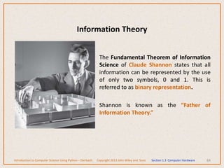 Information Theory
The Fundamental Theorem of Information
Science of Claude Shannon states that all
information can be represented by the use
of only two symbols, 0 and 1. This is
referred to as binary representation.
Shannon is known as the “Father of
Information Theory.”
64
Introduction to Computer Science Using Python – Dierbach Copyright 2013 John Wiley and Sons Section 1.3 Computer Hardware
 