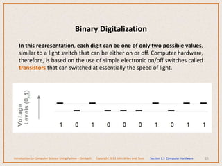 Binary Digitalization
In this representation, each digit can be one of only two possible values,
similar to a light switch that can be either on or off. Computer hardware,
therefore, is based on the use of simple electronic on/off switches called
transistors that can switched at essentially the speed of light.
65
Introduction to Computer Science Using Python – Dierbach Copyright 2013 John Wiley and Sons Section 1.3 Computer Hardware
 