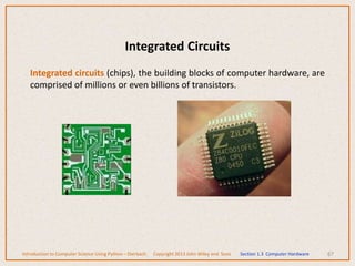 Integrated Circuits
Integrated circuits (chips), the building blocks of computer hardware, are
comprised of millions or even billions of transistors.
67
Introduction to Computer Science Using Python – Dierbach Copyright 2013 John Wiley and Sons Section 1.3 Computer Hardware
 