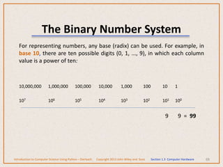 The Binary Number System
For representing numbers, any base (radix) can be used. For example, in
base 10, there are ten possible digits (0, 1, ..., 9), in which each column
value is a power of ten:
10,000,000 1,000,000 100,000 10,000 1,000 100 10 1
107 106 105 104 103 102 101 100
9 9 = 99
68
Introduction to Computer Science Using Python – Dierbach Copyright 2013 John Wiley and Sons Section 1.3 Computer Hardware
 