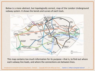 7
Below is a more abstract, but topologically correct, map of the London Underground
subway system. It shows the bends and curves of each track.
This map contains too much information for its purpose—that is, to find out where
each subway line leads, and where the connections are between lines.
Introduction to Computer Science Using Python – Dierbach Copyright 2013 John Wiley and Sons Section 1.1 What is Computer Science?
 