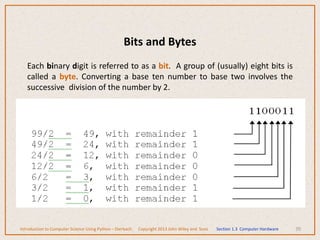 Bits and Bytes
Each binary digit is referred to as a bit. A group of (usually) eight bits is
called a byte. Converting a base ten number to base two involves the
successive division of the number by 2.
70
Introduction to Computer Science Using Python – Dierbach Copyright 2013 John Wiley and Sons Section 1.3 Computer Hardware
 