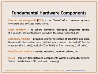 Fundamental Hardware Components
Central processing unit (CPU) – the “brain” of a computer system.
Interprets and executes instructions.
Main memory – is where currently executing programs reside.
It is volatile, the contents are lost when the power is turned off.
Secondary memory – provides long-term storage of programs and data.
Nonvolatile, the contents are retained when power is turned off. Can be
magnetic (hard drive), optical (CD or DVD), or flash memory (USB drive).
Input/output devices – mouse, keyboard, monitor, printer, etc.
Buses – transfer data between components within a computer system.
System bus (between CPU and main memory).
71
Introduction to Computer Science Using Python – Dierbach Copyright 2013 John Wiley and Sons Section 1.3 Computer Hardware
 