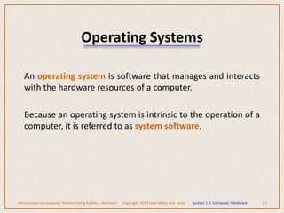 Operating Systems
An operating system is software that manages and interacts
with the hardware resources of a computer.
Because an operating system is intrinsic to the operation of a
computer, it is referred to as system software.
73
Introduction to Computer Science Using Python – Dierbach Copyright 2013 John Wiley and Sons Section 1.3 Computer Hardware
 