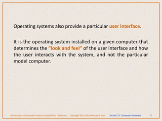 Operating systems also provide a particular user interface.
It is the operating system installed on a given computer that
determines the “look and feel” of the user interface and how
the user interacts with the system, and not the particular
model computer.
75
Introduction to Computer Science Using Python – Dierbach Copyright 2013 John Wiley and Sons Section 1.3 Computer Hardware
 