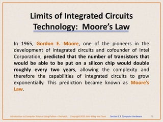Limits of Integrated Circuits
Technology: Moore’s Law
In 1965, Gordon E. Moore, one of the pioneers in the
development of integrated circuits and cofounder of Intel
Corporation, predicted that the number of transistors that
would be able to be put on a silicon chip would double
roughly every two years, allowing the complexity and
therefore the capabilities of integrated circuits to grow
exponentially. This prediction became known as Moore’s
Law.
76
Introduction to Computer Science Using Python – Dierbach Copyright 2013 John Wiley and Sons Section 1.3 Computer Hardware
 