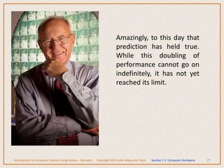 Amazingly, to this day that
prediction has held true.
While this doubling of
performance cannot go on
indefinitely, it has not yet
reached its limit.
77
Introduction to Computer Science Using Python – Dierbach Copyright 2013 John Wiley and Sons Section 1.3 Computer Hardware
 