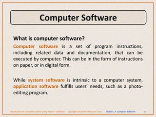 What is computer software?
Computer software is a set of program instructions,
including related data and documentation, that can be
executed by computer. This can be in the form of instructions
on paper, or in digital form.
While system software is intrinsic to a computer system,
application software fulfills users’ needs, such as a photo-
editing program.
87
Introduction to Computer Science Using Python – Dierbach Copyright 2013 John Wiley and Sons Section 1.4 Computer Software
Computer Software
 