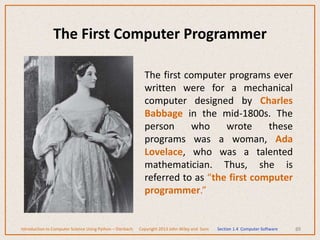 The First Computer Programmer
The first computer programs ever
written were for a mechanical
computer designed by Charles
Babbage in the mid-1800s. The
person who wrote these
programs was a woman, Ada
Lovelace, who was a talented
mathematician. Thus, she is
referred to as “the first computer
programmer.”
88
Introduction to Computer Science Using Python – Dierbach Copyright 2013 John Wiley and Sons Section 1.4 Computer Software
 