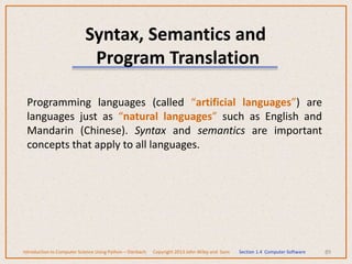 Syntax, Semantics and
Program Translation
Programming languages (called “artificial languages”) are
languages just as “natural languages” such as English and
Mandarin (Chinese). Syntax and semantics are important
concepts that apply to all languages.
89
Introduction to Computer Science Using Python – Dierbach Copyright 2013 John Wiley and Sons Section 1.4 Computer Software
 