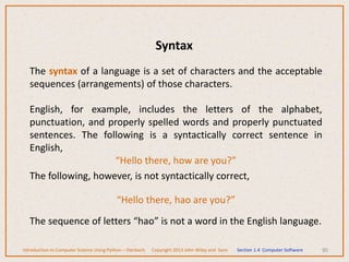 The syntax of a language is a set of characters and the acceptable
sequences (arrangements) of those characters.
English, for example, includes the letters of the alphabet,
punctuation, and properly spelled words and properly punctuated
sentences. The following is a syntactically correct sentence in
English,
“Hello there, how are you?”
The following, however, is not syntactically correct,
“Hello there, hao are you?”
The sequence of letters “hao” is not a word in the English language.
90
Introduction to Computer Science Using Python – Dierbach Copyright 2013 John Wiley and Sons Section 1.4 Computer Software
Syntax
 