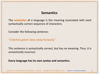 The semantics of a language is the meaning associated with each
syntactically correct sequence of characters.
Consider the following sentence:
“Colorless green ideas sleep furiously.”
This sentence is syntactically correct, but has no meaning. Thus, it is
semantically incorrect.
Every language has its own syntax and semantics.
91
Introduction to Computer Science Using Python – Dierbach Copyright 2013 John Wiley and Sons Section 1.4 Computer Software
Semantics
 