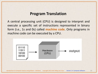 Program Translation
A central processing unit (CPU) is designed to interpret and
execute a specific set of instructions represented in binary
form (i.e., 1s and 0s) called machine code. Only programs in
machine code can be executed by a CPU.
93
Introduction to Computer Science Using Python – Dierbach Copyright 2013 John Wiley and Sons Section 1.4 Computer Software
 