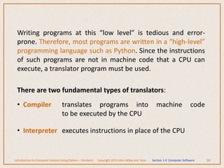Writing programs at this “low level” is tedious and error-
prone. Therefore, most programs are written in a “high-level”
programming language such as Python. Since the instructions
of such programs are not in machine code that a CPU can
execute, a translator program must be used.
There are two fundamental types of translators:
• Compiler translates programs into machine code
to be executed by the CPU
• Interpreter executes instructions in place of the CPU
94
Introduction to Computer Science Using Python – Dierbach Copyright 2013 John Wiley and Sons Section 1.4 Computer Software
 