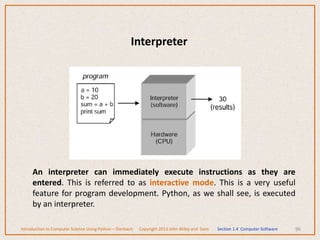 96
Interpreter
An interpreter can immediately execute instructions as they are
entered. This is referred to as interactive mode. This is a very useful
feature for program development. Python, as we shall see, is executed
by an interpreter.
Introduction to Computer Science Using Python – Dierbach Copyright 2013 John Wiley and Sons Section 1.4 Computer Software
 