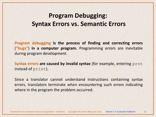 97
Program Debugging:
Syntax Errors vs. Semantic Errors
Program debugging is the process of finding and correcting errors
(“bugs”) in a computer program. Programming errors are inevitable
during program development.
Syntax errors are caused by invalid syntax (for example, entering prnt
instead of print).
Since a translator cannot understand instructions containing syntax
errors, translators terminate when encountering such errors indicating
where in the program the problem occurred.
Introduction to Computer Science Using Python – Dierbach Copyright 2013 John Wiley and Sons Section 1.4 Computer Software
 