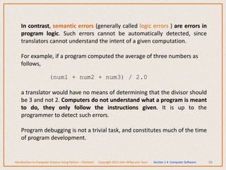 98
In contrast, semantic errors (generally called logic errors ) are errors in
program logic. Such errors cannot be automatically detected, since
translators cannot understand the intent of a given computation.
For example, if a program computed the average of three numbers as
follows,
(num1 + num2 + num3) / 2.0
a translator would have no means of determining that the divisor should
be 3 and not 2. Computers do not understand what a program is meant
to do, they only follow the instructions given. It is up to the
programmer to detect such errors.
Program debugging is not a trivial task, and constitutes much of the time
of program development.
Introduction to Computer Science Using Python – Dierbach Copyright 2013 John Wiley and Sons Section 1.4 Computer Software
 