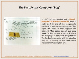 99
In 1947, engineers working on the Mark II
computer at Harvard University found a
moth stuck in one of the components,
causing the machine to malfunction. They
taped the insect in their logbook and
labeled it “first actual case of bug being
found.” It has become a standard part of
the language of computer programmers.
The log book, complete with the attached
bug, is on display at the Smithsonian
Institution in Washington, D.C.
The First Actual Computer “Bug”
Introduction to Computer Science Using Python – Dierbach Copyright 2013 John Wiley and Sons Section 1.4 Computer Software
 