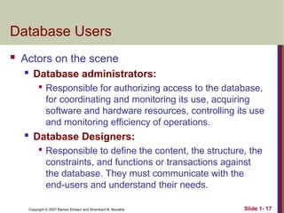 Slide 1- 17
Copyright © 2007 Ramez Elmasri and Shamkant B. Navathe
Database Users
 Actors on the scene
 Database administrators:

Responsible for authorizing access to the database,
for coordinating and monitoring its use, acquiring
software and hardware resources, controlling its use
and monitoring efficiency of operations.
 Database Designers:

Responsible to define the content, the structure, the
constraints, and functions or transactions against
the database. They must communicate with the
end-users and understand their needs.
 