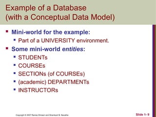 Slide 1- 9
Copyright © 2007 Ramez Elmasri and Shamkant B. Navathe
Example of a Database
(with a Conceptual Data Model)
 Mini-world for the example:
 Part of a UNIVERSITY environment.
 Some mini-world entities:
 STUDENTs
 COURSEs
 SECTIONs (of COURSEs)
 (academic) DEPARTMENTs
 INSTRUCTORs
 