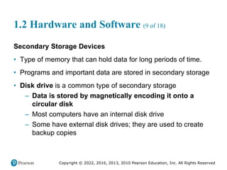 Copyright © 2022, 2016, 2013, 2010 Pearson Education, Inc. All Rights Reserved
1.2 Hardware and Software (9 of 18)
Secondary Storage Devices
• Type of memory that can hold data for long periods of time.
• Programs and important data are stored in secondary storage
• Disk drive is a common type of secondary storage
– Data is stored by magnetically encoding it onto a
circular disk
– Most computers have an internal disk drive
– Some have external disk drives; they are used to create
backup copies
 