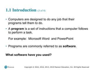 Copyright © 2022, 2016, 2013, 2010 Pearson Education, Inc. All Rights Reserved
1.1 Introduction (3 of 4)
• Computers are designed to do any job that their
programs tell them to do.
• A program is a set of instructions that a computer follows
to perform a task.
For example: Microsoft Word and PowerPoint
• Programs are commonly referred to as software.
What software have you used?
 