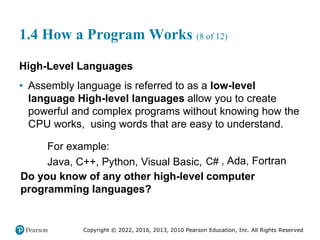 Copyright © 2022, 2016, 2013, 2010 Pearson Education, Inc. All Rights Reserved
1.4 How a Program Works (8 of 12)
High-Level Languages
• Assembly language is referred to as a low-level
language High-level languages allow you to create
powerful and complex programs without knowing how the
CPU works, using words that are easy to understand.
For example:
Java, C++, Python, Visual Basic, C# , Ada, Fortran
Do you know of any other high-level computer
programming languages?
 