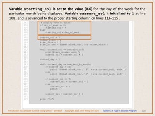 108
Introduction to Computer Science Using Python – Dierbach Copyright 2013 John Wiley and Sons Section 2.5 Age in Seconds Program
Variable starting_col is set to the value (0-6) for the day of the week for the
particular month being displayed. Variable current_col is initialized to 1 at line
108 , and is advanced to the proper starting column on lines 113–115 .
 