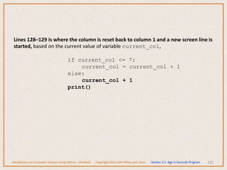 110
Introduction to Computer Science Using Python – Dierbach Copyright 2013 John Wiley and Sons Section 2.5 Age in Seconds Program
Lines 128–129 is where the column is reset back to column 1 and a new screen line is
started, based on the current value of variable current_col,
if current_col <= 7:
current_col = current_col + 1
else:
current_col + 1
print()
 