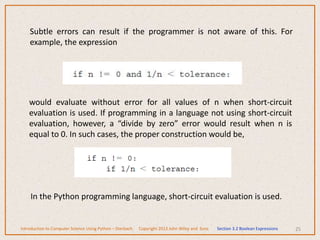 Subtle errors can result if the programmer is not aware of this. For
example, the expression
25
Introduction to Computer Science Using Python – Dierbach Copyright 2013 John Wiley and Sons Section 3.2 Boolean Expressions
would evaluate without error for all values of n when short-circuit
evaluation is used. If programming in a language not using short-circuit
evaluation, however, a “divide by zero” error would result when n is
equal to 0. In such cases, the proper construction would be,
In the Python programming language, short-circuit evaluation is used.
 