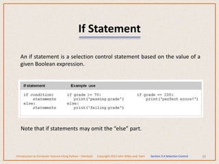 If Statement
An if statement is a selection control statement based on the value of a
given Boolean expression.
39
Note that if statements may omit the “else” part.
Introduction to Computer Science Using Python – Dierbach Copyright 2013 John Wiley and Sons Section 3.3 Selection Control
 