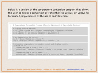 Below is a version of the temperature conversion program that allows
the user to select a conversion of Fahrenheit to Celsius, or Celsius to
Fahrenheit, implemented by the use of an if statement.
40
Introduction to Computer Science Using Python – Dierbach Copyright 2013 John Wiley and Sons Section 3.3 Selection Control
 