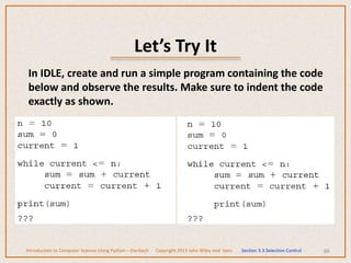 Let’s Try It
66
In IDLE, create and run a simple program containing the code
below and observe the results. Make sure to indent the code
exactly as shown.
Introduction to Computer Science Using Python – Dierbach Copyright 2013 John Wiley and Sons Section 3.3 Selection Control
 