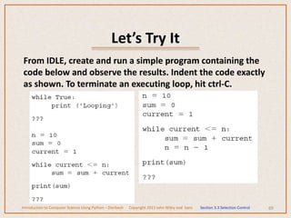 Let’s Try It
69
From IDLE, create and run a simple program containing the
code below and observe the results. Indent the code exactly
as shown. To terminate an executing loop, hit ctrl-C.
Introduction to Computer Science Using Python – Dierbach Copyright 2013 John Wiley and Sons Section 3.3 Selection Control
 